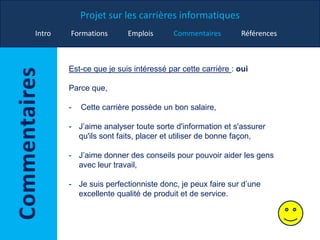 Projet sur les carrières informatiques
Intro Formations Emplois Commentaires Références
Est-ce que je suis intéressé par cette carrière : oui
Parce que,
- Cette carrière possède un bon salaire,
- J’aime analyser toute sorte d'information et s'assurer
qu'ils sont faits, placer et utiliser de bonne façon,
- J’aime donner des conseils pour pouvoir aider les gens
avec leur travail,
- Je suis perfectionniste donc, je peux faire sur d’une
excellente qualité de produit et de service.
 