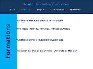 Projet sur les carrières informatiques
Intro Formations Emplois Commentaires Références
Un Baccalauréat en science informatique
Pré requis : Math 12, Physique, Français et Anglais
Combien d'année il faut étudier : Quatre ans
Institution qui offre ce programme : Université de Moncton
 