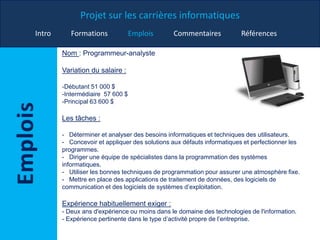 Projet sur les carrières informatiques
Intro Formations Emplois Commentaires Références
Nom : Programmeur-analyste
Variation du salaire :
-Débutant 51 000 $
-Intermédiaire 57 600 $
-Principal 63 600 $
Les tâches :
- Déterminer et analyser des besoins informatiques et techniques des utilisateurs.
- Concevoir et appliquer des solutions aux défauts informatiques et perfectionner les
programmes.
- Diriger une équipe de spécialistes dans la programmation des systèmes
informatiques.
- Utiliser les bonnes techniques de programmation pour assurer une atmosphère fixe.
- Mettre en place des applications de traitement de données, des logiciels de
communication et des logiciels de systèmes d’exploitation.
Expérience habituellement exiger :
- Deux ans d'expérience ou moins dans le domaine des technologies de l'information.
- Expérience pertinente dans le type d’activité propre de l’entreprise.
 