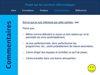 Projet sur les carrières informatiques
Intro Formations Emplois Commentaires Références
Est-ce que je suis intéressé par cette carrière : oui
Parce que,
- Même comme débutant tu reçois un bon salaire qui va te
permettre de vivre confortablement,
- Je suis perfectionniste, donc perfectionner les
programmes, etc., serait probablement de nature secondaire,
- J’aime diriger des équipes et contrôler ce qu'il se passe,
- J’aime travailler dans une bonne atmosphère.
 