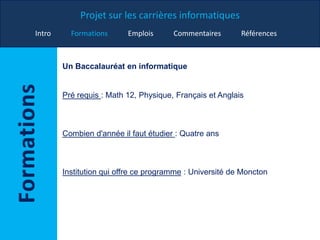 Projet sur les carrières informatiques
Intro Formations Emplois Commentaires Références
Un Baccalauréat en informatique
Pré requis : Math 12, Physique, Français et Anglais
Combien d'année il faut étudier : Quatre ans
Institution qui offre ce programme : Université de Moncton
 