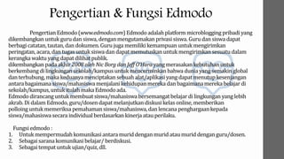 Pengertian & Fungsi Edmodo
PengertianEdmodo(www.edmodo.com)Edmodo adalahplatformmicrobloggingpribadi yang
dikembangkan untuk guru dan siswa, denganmengutamakan privasi siswa. Guru dan siswa dapat
berbagi catatan,tautan,dan dokumen. Guru juga memilikikemampuanuntuk mengirimkan
peringatan,acara, dan tugas untuksiswa dan dapat memutuskanuntuk mengirimkansesuatudalam
kerangkawaktu yang dapat dilihatpublik.
dikembangkanpada akhir2008 oleh Nic Borg dan Jeff O’Harayang merasakankebutuhanuntuk
berkembang di lingkungansekolah/kampus untuk mencerminkan bahwa dunia yang semakin global
dan terhubung,maka keduanya menciptakan sebuah alat/aplikasiyang dapat menutup kesenjangan
antarabagaimanasiswa/mahasiswamenjalanikehidupanmereka dan bagaimanamereka belajar di
sekolah/kampus, untuk itulah maka Edmodo ada.
Edmodo dirancang untuk membuat siswa/mahasiswabersemangatbelajar di lingkunganyang lebih
akrab. Di dalamEdmodo, guru/dosendapat melanjutkandiskusikelas online, memberikan
polloinguntuk memeriksa pemahaman siswa/mahasiswa, dan lencana penghargaankepada
siswa/mahasiswasecara individual berdasarkankinerja atauperilaku.
Fungsiedmodo :
1. Untuk mempermudahkomunikasiantaramurid denganmurid ataumurid denganguru/dosen.
2. Sebagaisaranakomunikasibelajar/ berdiskusi.
3. Sebagaitempat untuk ujian/quiz,dll.
 