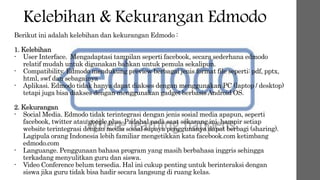 Kelebihan & Kekurangan Edmodo
Berikut ini adalah kelebihan dan kekurangan Edmodo :
1. Kelebihan
- User Interface. Mengadaptasi tampilan seperti facebook, secara sederhana edmodo
relatif mudah untuk digunakan bahkan untuk pemula sekalipun.
- Compatibility. Edmodo mendukung preview berbagai jenis format file seperti: pdf, pptx,
html, swf dan sebagainya
- Aplikasi. Edmodo tidak hanya dapat diakses dengan menggunakan PC (laptop / desktop)
tetapi juga bisa diakses dengan menggunakan gadget berbasisAndroid OS.
2. Kekurangan
- Social Media. Edmodo tidak terintegrasi dengan jenis sosial media apapun, seperti
facebook, twitter atau google plus. Padahal pada saat sekarang ini, hampir setiap
website terintegrasi dengan media sosial supaya penggunanya dapat berbagi (sharing).
Lagipula orang Indonesia lebih familiar mengetikkan kata facebook.com ketimbang
edmodo.com
- Languange. Penggunaan bahasa program yang masih berbahasa inggris sehingga
terkadang menyulitkan guru dan siswa.
- Video Conference belum tersedia. Hal ini cukup penting untuk berinteraksi dengan
siswa jika guru tidak bisa hadir secara langsung di ruang kelas.
 
