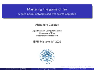 Mastering the game of Go
A deep neural networks and tree search approach
Alessandro Cudazzo
Department of Computer Science
University of Pisa
alessandro@cudazzo.com
ISPR Midterm IV, 2020
Alessandro Cudazzo (UNIPI) Mastering the game of Go ISPR Midterm IV, 2020 1 / 6
 