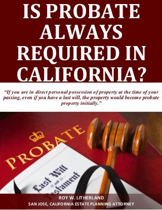 IS PROBATE
ALWAYS
REQUIRED IN
CALIFORNIA?
“If you are in direct personal possession of property at the time of your
passing, even if you have a last will, the property would become probate
property initially.”
ROY W. LITHERLAND
SAN JOSE, CALIFORNIA ESTATE PLANNING ATTORNEY
 