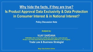 Why hide the facts, if they are true?
Is Product Approval Data Exclusivity & Data Protection
in Consumer Interest & in National Interest?
Blog: Vijay Sardana Online 1
Analysis by:
VIJAY SARDANA
PGDM (IIM-A), M.Sc. (Food Tech.) (CFTRI), B.Sc. (Dairy Tech.), Justice (Harvard),
PG Dipl. in Int'l Trade Laws & Alternate Dispute Resolution (ADR) (ILI), LL. B (in Progress)
Trade Law & Business Strategist
Policy Discussion Note
 