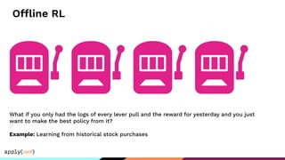 Offline RL
What if you only had the logs of every lever pull and the reward for yesterday and you just
want to make the best policy from it?
Example: Learning from historical stock purchases
 