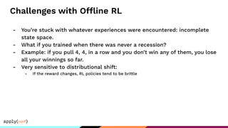 Challenges with Offline RL
- You’re stuck with whatever experiences were encountered: incomplete
state space.
- What if you trained when there was never a recession?
- Example: if you pull 4, 4, in a row and you don’t win any of them, you lose
all your winnings so far.
- Very sensitive to distributional shift:
- If the reward changes, RL policies tend to be brittle
 
