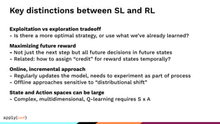 Key distinctions between SL and RL
Exploitation vs exploration tradeoff
- Is there a more optimal strategy, or use what we’ve already learned?
Maximizing future reward
- Not just the next step but all future decisions in future states
- Related: how to assign “credit” for reward states temporally?
Online, incremental approach
- Regularly updates the model, needs to experiment as part of process
- Offline approaches sensitive to “distributional shift”
State and Action spaces can be large
- Complex, multidimensional, Q-learning requires S x A
 