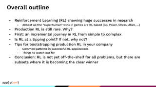Overall outline
- Reinforcement Learning (RL) showing huge successes in research
- Almost all the “superhuman” wins in games are RL based (Go, Poker, Chess, Atari, …)
- Production RL is still rare. Why?
- First: an incremental journey in RL from simple to complex
- Is RL at a tipping point? If not, why not?
- Tips for bootstrapping production RL in your company
- Common patterns in successful RL applications
- Things to watch out for
- Conclusion: RL is not yet off-the-shelf for all problems, but there are
subsets where it is becoming the clear winner
 