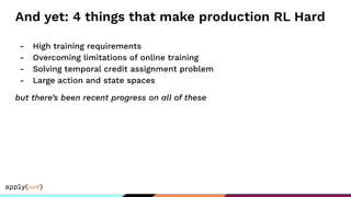 And yet: 4 things that make production RL Hard
- High training requirements
- Overcoming limitations of online training
- Solving temporal credit assignment problem
- Large action and state spaces
but there’s been recent progress on all of these
 