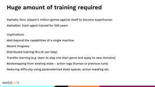 Huge amount of training required
AlphaGo Zero: played 5 million games against itself to become superhuman
AlphaStar: Each agent trained for 200 years
Implications:
Well beyond the capabilities of a single machine
Recent Progress:
Distributed training (RLLib can help)
Transfer learning (e.g. learn to play one Atari game and apply to new domains)
Bootstrapping from existing state - action logs (human or previous runs)
Reducing difficulty using parameterized state spaces, action masking etc.
 