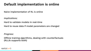 Default implementation is online
Naive implementation of RL is online
Implications:
Hard to validate models in real-time
Hard to reuse data if model parameters are changed
Progress:
Offline training algorithms, dealing with counterfactuals
(RLLib supports both)
 