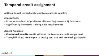 Temporal credit assignment
Actions do not immediately lead to rewards in real life
Implications:
- Introduces a host of problems: discounting rewards, Q functions
- Signiﬁcantly increases training data requirements
Recent Progress:
- Contextual bandits are RL without the temporal credit assignment
- Though limited, are simple to deploy and use and are seeing adoption
 