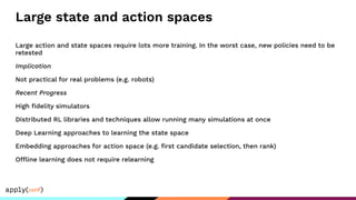 Large state and action spaces
Large action and state spaces require lots more training. In the worst case, new policies need to be
retested
Implication
Not practical for real problems (e.g. robots)
Recent Progress
High ﬁdelity simulators
Distributed RL libraries and techniques allow running many simulations at once
Deep Learning approaches to learning the state space
Embedding approaches for action space (e.g. ﬁrst candidate selection, then rank)
Offline learning does not require relearning
 