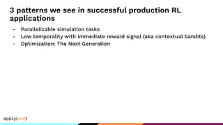 3 patterns we see in successful production RL
applications
- Parallelizable simulation tasks
- Low temporality with immediate reward signal (aka contextual bandits)
- Optimization: The Next Generation
 