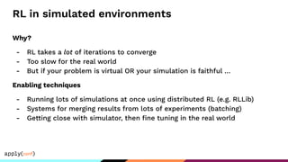 RL in simulated environments
Why?
- RL takes a lot of iterations to converge
- Too slow for the real world
- But if your problem is virtual OR your simulation is faithful …
Enabling techniques
- Running lots of simulations at once using distributed RL (e.g. RLLib)
- Systems for merging results from lots of experiments (batching)
- Getting close with simulator, then ﬁne tuning in the real world
 