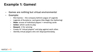 Example 1: Games!
- Games are nothing but virtual environments!
- Example:
- Riot Games – the company behind League of Legends
- Legends of Runeterra: card game (like Magic the Gathering)
- State: scores of individual players + remaining cards
- Action: which cards to play
- Reward: +1 for winning
- Create 10 “virtual players” and play against each other.
- Identify virtual players who win disproportionately.
 