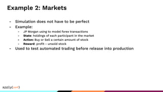 Example 2: Markets
- Simulation does not have to be perfect
- Example:
- JP Morgan using to model forex transactions
- State: holdings of each participant in the market
- Action: Buy or Sell a certain amount of stock
- Reward: proﬁt - unsold stock
- Used to test automated trading before release into production
 