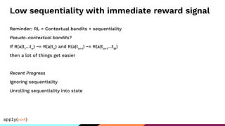 Low sequentiality with immediate reward signal
Reminder: RL = Contextual bandits + sequentiality
Pseudo-contextual bandits?
If R(a|t1
…tn
) ~= R(a|tn
) and R(a|tn+1
) ~= R(a|tn+1
…tM
)
then a lot of things get easier
Recent Progress
Ignoring sequentiality
Unrolling sequentiality into state
 