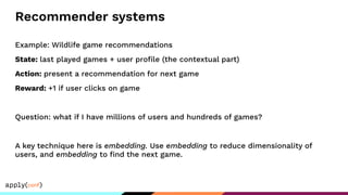 Recommender systems
Example: Wildlife game recommendations
State: last played games + user proﬁle (the contextual part)
Action: present a recommendation for next game
Reward: +1 if user clicks on game
Question: what if I have millions of users and hundreds of games?
A key technique here is embedding. Use embedding to reduce dimensionality of
users, and embedding to ﬁnd the next game.
 