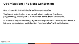 Optimization: The Next Generation
One take on RL is that it is data driven optimization.
Traditional optimization is very much about modeling (e.g. linear
programming). Developed at a time when computation was scarce.
RL does not require modeling, it just runs experiments. Obviously this takes a
lot more computation, but it is often “plug and play” with optimization.
 