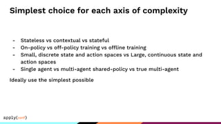 Simplest choice for each axis of complexity
- Stateless vs contextual vs stateful
- On-policy vs off-policy training vs offline training
- Small, discrete state and action spaces vs Large, continuous state and
action spaces
- Single agent vs multi-agent shared-policy vs true multi-agent
Ideally use the simplest possible
 