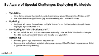 Be Aware of Special Challenges Deploying RL Models
- Validation
- How do you ensure RL model doesn’t do something stupid (like ram itself into a wall?)
- Are some available approaches (e.g. Action Masking and Counterfactuals)
- Updating
- In almost all cases, the deployed policy is “frozen” – no further updates to policy once
deployed. Epsilon turned to 0.
- Monitoring for “distributional shift”
- RL can be brittle, and policies may catastrophically collapse if the distribution changes
- Need to catch very quickly or you will literally lose your shirt
- Retraining
- Need to gather logs of decisions sequentially.
- Because the policy is not updated after every episode, this effectively means we are doing
a type of off-policy learning;
 