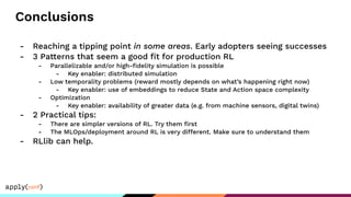 Conclusions
- Reaching a tipping point in some areas. Early adopters seeing successes
- 3 Patterns that seem a good ﬁt for production RL
- Parallelizable and/or high-ﬁdelity simulation is possible
- Key enabler: distributed simulation
- Low temporality problems (reward mostly depends on what’s happening right now)
- Key enabler: use of embeddings to reduce State and Action space complexity
- Optimization
- Key enabler: availability of greater data (e.g. from machine sensors, digital twins)
- 2 Practical tips:
- There are simpler versions of RL. Try them ﬁrst
- The MLOps/deployment around RL is very different. Make sure to understand them
- RLlib can help.
 
