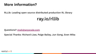 More information?
RLLib: Leading open source distributed production RL library
ray.io/rllib
Questions? mwk@anyscale.com
Special Thanks: Richard Liaw, Paige Bailey, Jun Gong, Sven Mika
 