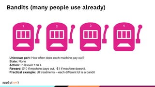 Bandits (many people use already)
Unknown part: How often does each machine pay out?
State: None
Action: Pull lever 1 to 4
Reward: $10 if machine pays out, -$1 if machine doesn’t.
Practical example: UI treatments – each different UI is a bandit
1 2 3 4
 