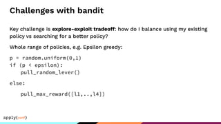Challenges with bandit
Key challenge is explore-exploit tradeoff: how do I balance using my existing
policy vs searching for a better policy?
Whole range of policies, e.g. Epsilon greedy:
p = random.uniform(0,1)
if (p < epsilon):
pull_random_lever()
else:
pull_max_reward([l1,..,l4])
 