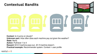 Contextual Bandits
Context: Is it sunny or cloudy?
Unknown part: How often does each machine pay out given the weather?
State: None
Action: Pull lever 1 to 4
Reward: $10 if machine pays out, -$1 if machine doesn’t.
Practical example: Recommender system. Context = user profile
 
