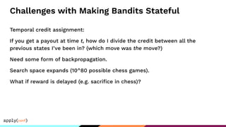 Challenges with Making Bandits Stateful
Temporal credit assignment:
If you get a payout at time t, how do I divide the credit between all the
previous states I’ve been in? (which move was the move?)
Need some form of backpropagation.
Search space expands (10^80 possible chess games).
What if reward is delayed (e.g. sacriﬁce in chess)?
 