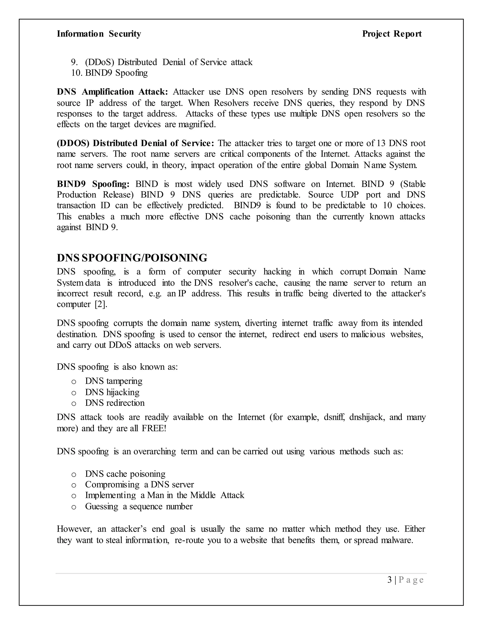 Information Security Project Report
3 | P a g e
9. (DDoS) Distributed Denial of Service attack
10. BIND9 Spoofing
DNS Amplification Attack: Attacker use DNS open resolvers by sending DNS requests with
source IP address of the target. When Resolvers receive DNS queries, they respond by DNS
responses to the target address. Attacks of these types use multiple DNS open resolvers so the
effects on the target devices are magnified.
(DDOS) Distributed Denial of Service: The attacker tries to target one or more of 13 DNS root
name servers. The root name servers are critical components of the Internet. Attacks against the
root name servers could, in theory, impact operation of the entire global Domain Name System.
BIND9 Spoofing: BIND is most widely used DNS software on Internet. BIND 9 (Stable
Production Release) BIND 9 DNS queries are predictable. Source UDP port and DNS
transaction ID can be effectively predicted. BIND9 is found to be predictable to 10 choices.
This enables a much more effective DNS cache poisoning than the currently known attacks
against BIND 9.
DNS SPOOFING/POISONING
DNS spoofing, is a form of computer security hacking in which corrupt Domain Name
System data is introduced into the DNS resolver's cache, causing the name server to return an
incorrect result record, e.g. an IP address. This results in traffic being diverted to the attacker's
computer [2].
DNS spoofing corrupts the domain name system, diverting internet traffic away from its intended
destination. DNS spoofing is used to censor the internet, redirect end users to malicious websites,
and carry out DDoS attacks on web servers.
DNS spoofing is also known as:
o DNS tampering
o DNS hijacking
o DNS redirection
DNS attack tools are readily available on the Internet (for example, dsniff, dnshijack, and many
more) and they are all FREE!
DNS spoofing is an overarching term and can be carried out using various methods such as:
o DNS cache poisoning
o Compromising a DNS server
o Implementing a Man in the Middle Attack
o Guessing a sequence number
However, an attacker’s end goal is usually the same no matter which method they use. Either
they want to steal information, re-route you to a website that benefits them, or spread malware.
 