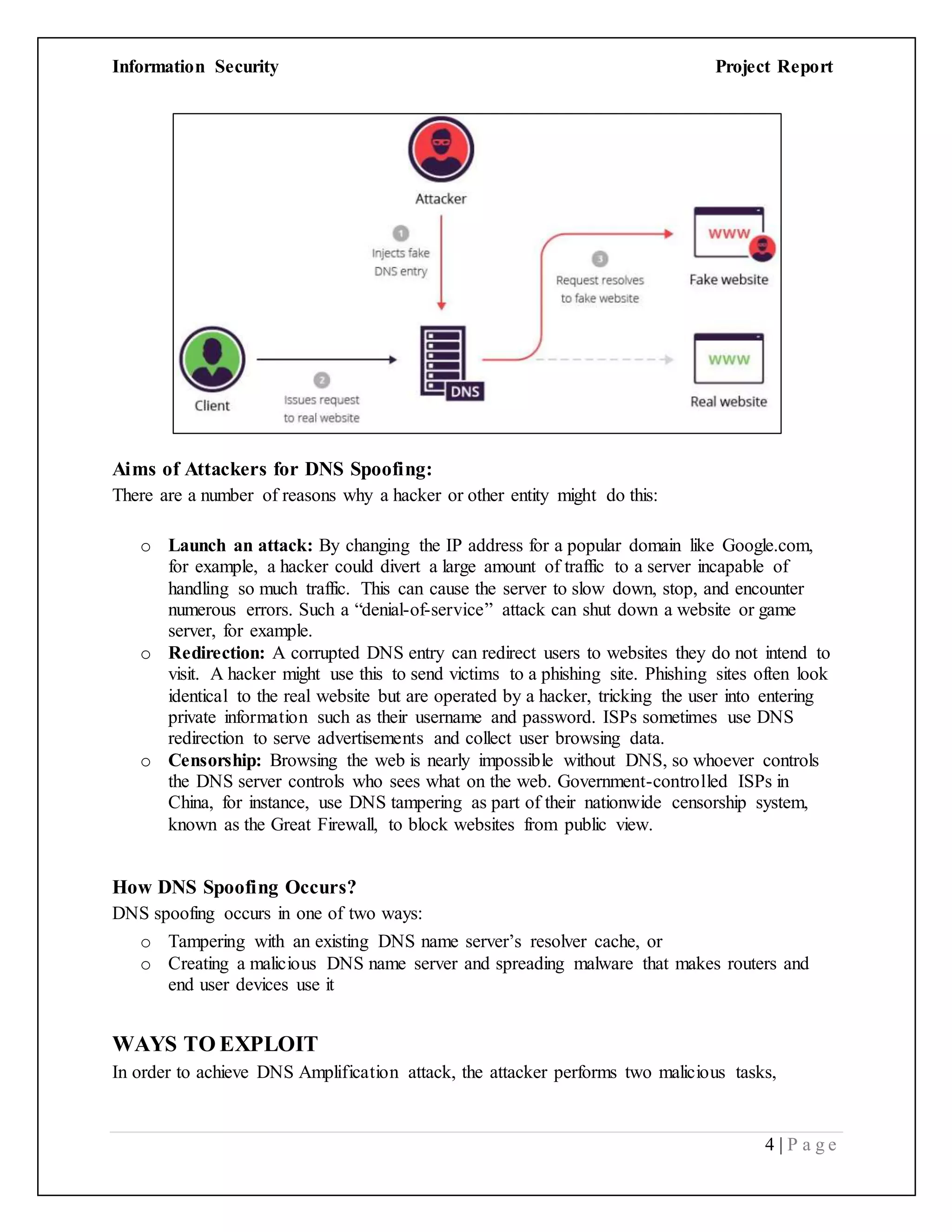 Information Security Project Report
4 | P a g e
Aims of Attackers for DNS Spoofing:
There are a number of reasons why a hacker or other entity might do this:
o Launch an attack: By changing the IP address for a popular domain like Google.com,
for example, a hacker could divert a large amount of traffic to a server incapable of
handling so much traffic. This can cause the server to slow down, stop, and encounter
numerous errors. Such a “denial-of-service” attack can shut down a website or game
server, for example.
o Redirection: A corrupted DNS entry can redirect users to websites they do not intend to
visit. A hacker might use this to send victims to a phishing site. Phishing sites often look
identical to the real website but are operated by a hacker, tricking the user into entering
private information such as their username and password. ISPs sometimes use DNS
redirection to serve advertisements and collect user browsing data.
o Censorship: Browsing the web is nearly impossible without DNS, so whoever controls
the DNS server controls who sees what on the web. Government-controlled ISPs in
China, for instance, use DNS tampering as part of their nationwide censorship system,
known as the Great Firewall, to block websites from public view.
How DNS Spoofing Occurs?
DNS spoofing occurs in one of two ways:
o Tampering with an existing DNS name server’s resolver cache, or
o Creating a malicious DNS name server and spreading malware that makes routers and
end user devices use it
WAYS TO EXPLOIT
In order to achieve DNS Amplification attack, the attacker performs two malicious tasks,
 