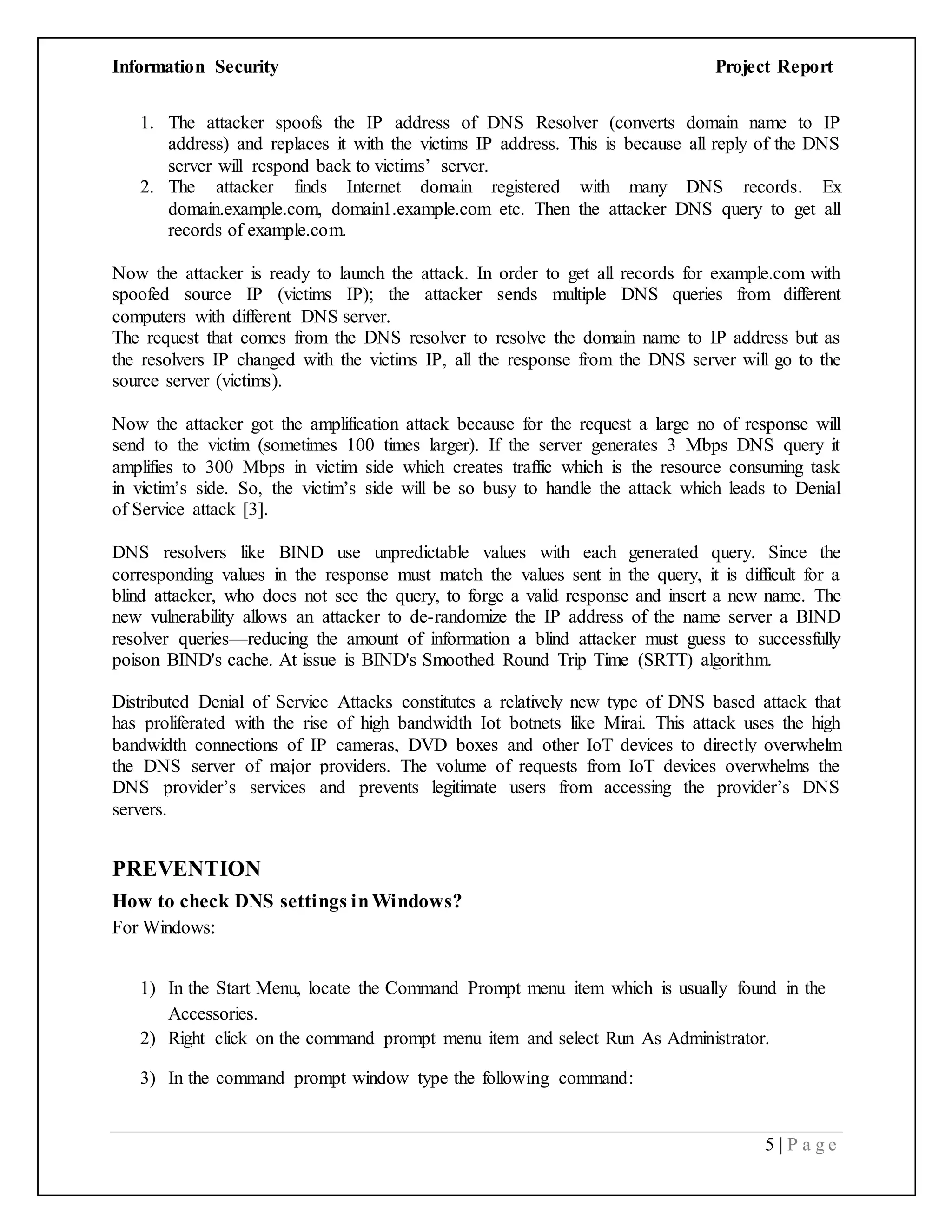 Information Security Project Report
5 | P a g e
1. The attacker spoofs the IP address of DNS Resolver (converts domain name to IP
address) and replaces it with the victims IP address. This is because all reply of the DNS
server will respond back to victims’ server.
2. The attacker finds Internet domain registered with many DNS records. Ex
domain.example.com, domain1.example.com etc. Then the attacker DNS query to get all
records of example.com.
Now the attacker is ready to launch the attack. In order to get all records for example.com with
spoofed source IP (victims IP); the attacker sends multiple DNS queries from different
computers with different DNS server.
The request that comes from the DNS resolver to resolve the domain name to IP address but as
the resolvers IP changed with the victims IP, all the response from the DNS server will go to the
source server (victims).
Now the attacker got the amplification attack because for the request a large no of response will
send to the victim (sometimes 100 times larger). If the server generates 3 Mbps DNS query it
amplifies to 300 Mbps in victim side which creates traffic which is the resource consuming task
in victim’s side. So, the victim’s side will be so busy to handle the attack which leads to Denial
of Service attack [3].
DNS resolvers like BIND use unpredictable values with each generated query. Since the
corresponding values in the response must match the values sent in the query, it is difficult for a
blind attacker, who does not see the query, to forge a valid response and insert a new name. The
new vulnerability allows an attacker to de-randomize the IP address of the name server a BIND
resolver queries—reducing the amount of information a blind attacker must guess to successfully
poison BIND's cache. At issue is BIND's Smoothed Round Trip Time (SRTT) algorithm.
Distributed Denial of Service Attacks constitutes a relatively new type of DNS based attack that
has proliferated with the rise of high bandwidth Iot botnets like Mirai. This attack uses the high
bandwidth connections of IP cameras, DVD boxes and other IoT devices to directly overwhelm
the DNS server of major providers. The volume of requests from IoT devices overwhelms the
DNS provider’s services and prevents legitimate users from accessing the provider’s DNS
servers.
PREVENTION
How to check DNS settings inWindows?
For Windows:
1) In the Start Menu, locate the Command Prompt menu item which is usually found in the
Accessories.
2) Right click on the command prompt menu item and select Run As Administrator.
3) In the command prompt window type the following command:
 