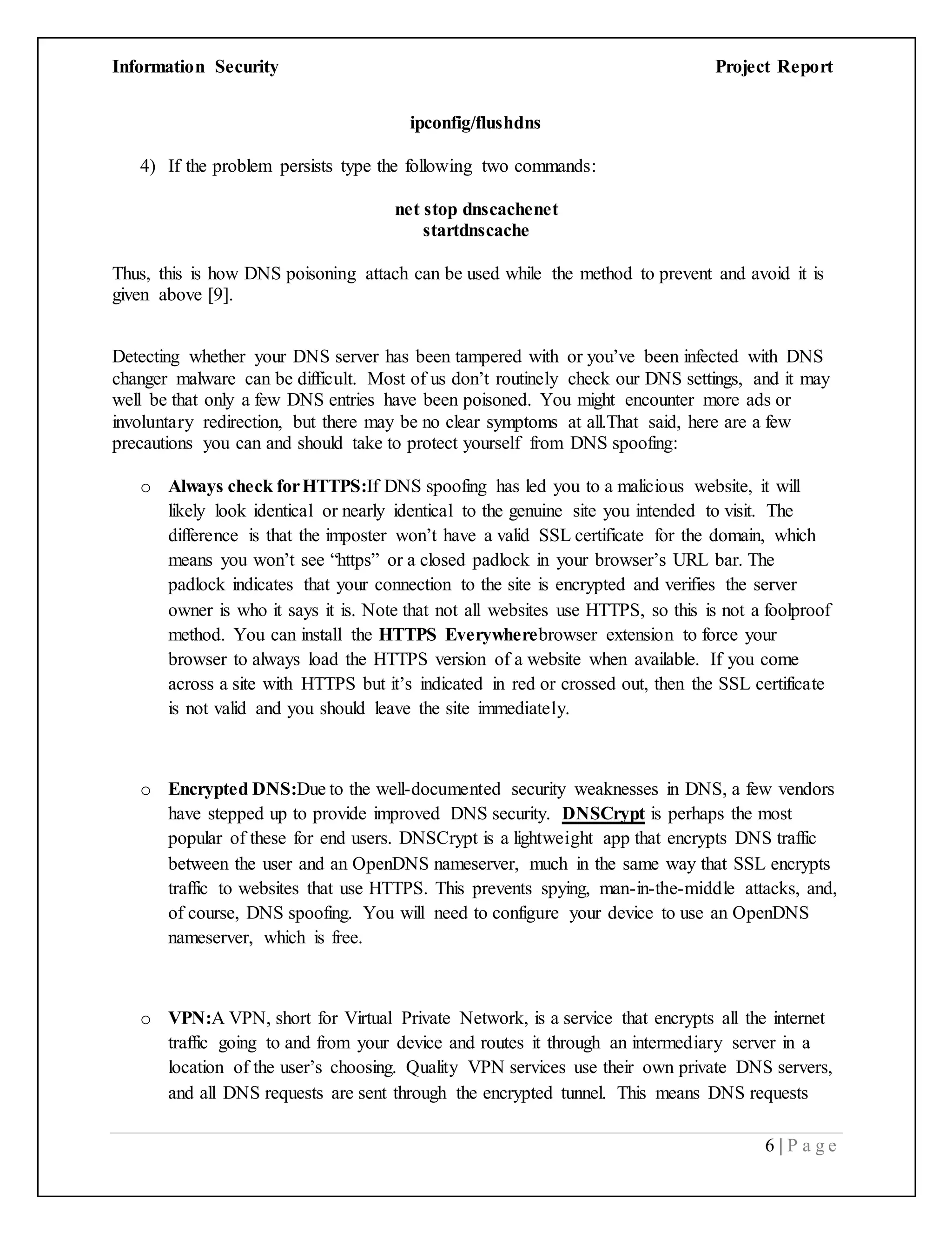 Information Security Project Report
6 | P a g e
ipconfig/flushdns
4) If the problem persists type the following two commands:
net stop dnscachenet
startdnscache
Thus, this is how DNS poisoning attach can be used while the method to prevent and avoid it is
given above [9].
Detecting whether your DNS server has been tampered with or you’ve been infected with DNS
changer malware can be difficult. Most of us don’t routinely check our DNS settings, and it may
well be that only a few DNS entries have been poisoned. You might encounter more ads or
involuntary redirection, but there may be no clear symptoms at all.That said, here are a few
precautions you can and should take to protect yourself from DNS spoofing:
o Always check forHTTPS:If DNS spoofing has led you to a malicious website, it will
likely look identical or nearly identical to the genuine site you intended to visit. The
difference is that the imposter won’t have a valid SSL certificate for the domain, which
means you won’t see “https” or a closed padlock in your browser’s URL bar. The
padlock indicates that your connection to the site is encrypted and verifies the server
owner is who it says it is. Note that not all websites use HTTPS, so this is not a foolproof
method. You can install the HTTPS Everywherebrowser extension to force your
browser to always load the HTTPS version of a website when available. If you come
across a site with HTTPS but it’s indicated in red or crossed out, then the SSL certificate
is not valid and you should leave the site immediately.
o Encrypted DNS:Due to the well-documented security weaknesses in DNS, a few vendors
have stepped up to provide improved DNS security. DNSCrypt is perhaps the most
popular of these for end users. DNSCrypt is a lightweight app that encrypts DNS traffic
between the user and an OpenDNS nameserver, much in the same way that SSL encrypts
traffic to websites that use HTTPS. This prevents spying, man-in-the-middle attacks, and,
of course, DNS spoofing. You will need to configure your device to use an OpenDNS
nameserver, which is free.
o VPN:A VPN, short for Virtual Private Network, is a service that encrypts all the internet
traffic going to and from your device and routes it through an intermediary server in a
location of the user’s choosing. Quality VPN services use their own private DNS servers,
and all DNS requests are sent through the encrypted tunnel. This means DNS requests
 