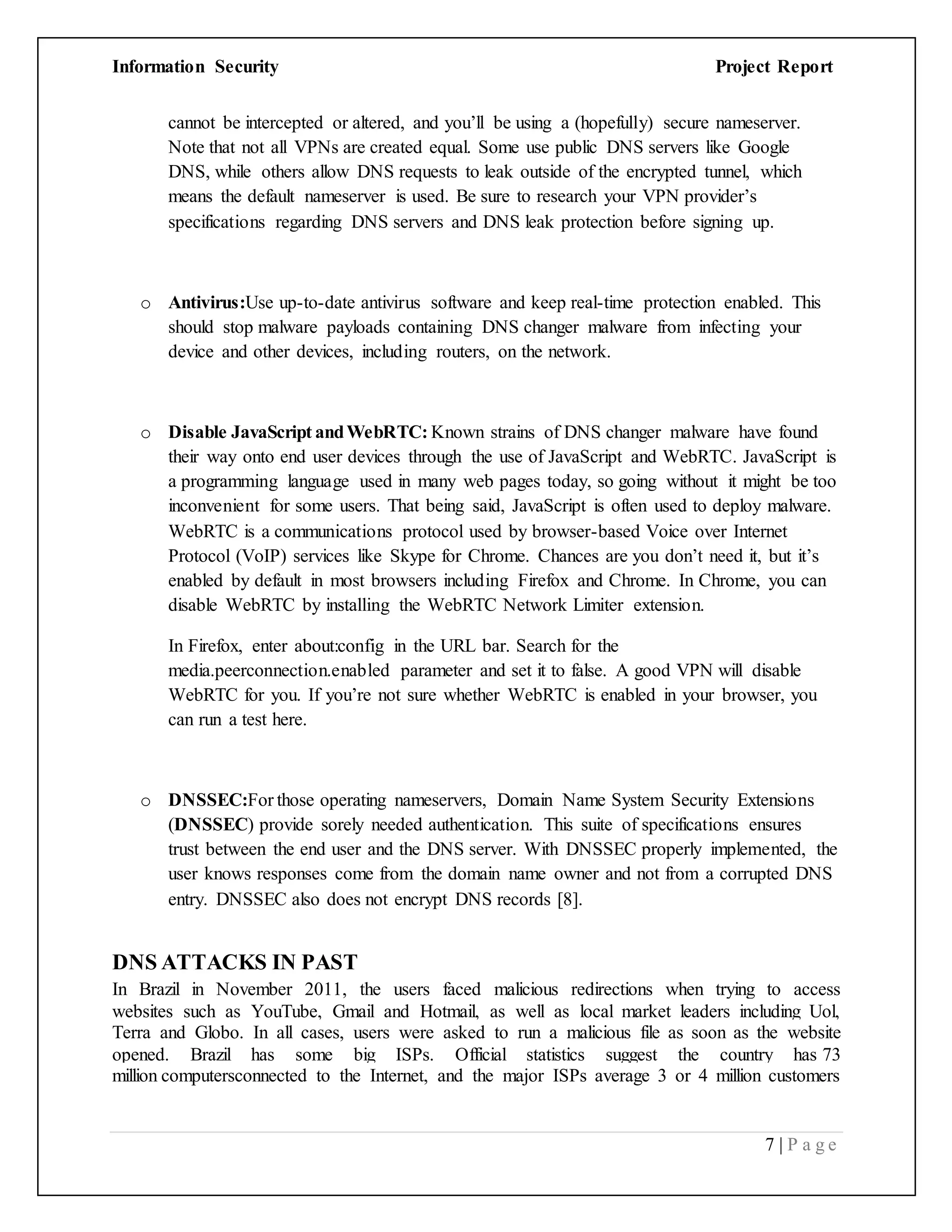 Information Security Project Report
7 | P a g e
cannot be intercepted or altered, and you’ll be using a (hopefully) secure nameserver.
Note that not all VPNs are created equal. Some use public DNS servers like Google
DNS, while others allow DNS requests to leak outside of the encrypted tunnel, which
means the default nameserver is used. Be sure to research your VPN provider’s
specifications regarding DNS servers and DNS leak protection before signing up.
o Antivirus:Use up-to-date antivirus software and keep real-time protection enabled. This
should stop malware payloads containing DNS changer malware from infecting your
device and other devices, including routers, on the network.
o Disable JavaScript andWebRTC: Known strains of DNS changer malware have found
their way onto end user devices through the use of JavaScript and WebRTC. JavaScript is
a programming language used in many web pages today, so going without it might be too
inconvenient for some users. That being said, JavaScript is often used to deploy malware.
WebRTC is a communications protocol used by browser-based Voice over Internet
Protocol (VoIP) services like Skype for Chrome. Chances are you don’t need it, but it’s
enabled by default in most browsers including Firefox and Chrome. In Chrome, you can
disable WebRTC by installing the WebRTC Network Limiter extension.
In Firefox, enter about:config in the URL bar. Search for the
media.peerconnection.enabled parameter and set it to false. A good VPN will disable
WebRTC for you. If you’re not sure whether WebRTC is enabled in your browser, you
can run a test here.
o DNSSEC:For those operating nameservers, Domain Name System Security Extensions
(DNSSEC) provide sorely needed authentication. This suite of specifications ensures
trust between the end user and the DNS server. With DNSSEC properly implemented, the
user knows responses come from the domain name owner and not from a corrupted DNS
entry. DNSSEC also does not encrypt DNS records [8].
DNS ATTACKS IN PAST
In Brazil in November 2011, the users faced malicious redirections when trying to access
websites such as YouTube, Gmail and Hotmail, as well as local market leaders including Uol,
Terra and Globo. In all cases, users were asked to run a malicious file as soon as the website
opened. Brazil has some big ISPs. Official statistics suggest the country has 73
million computersconnected to the Internet, and the major ISPs average 3 or 4 million customers
 