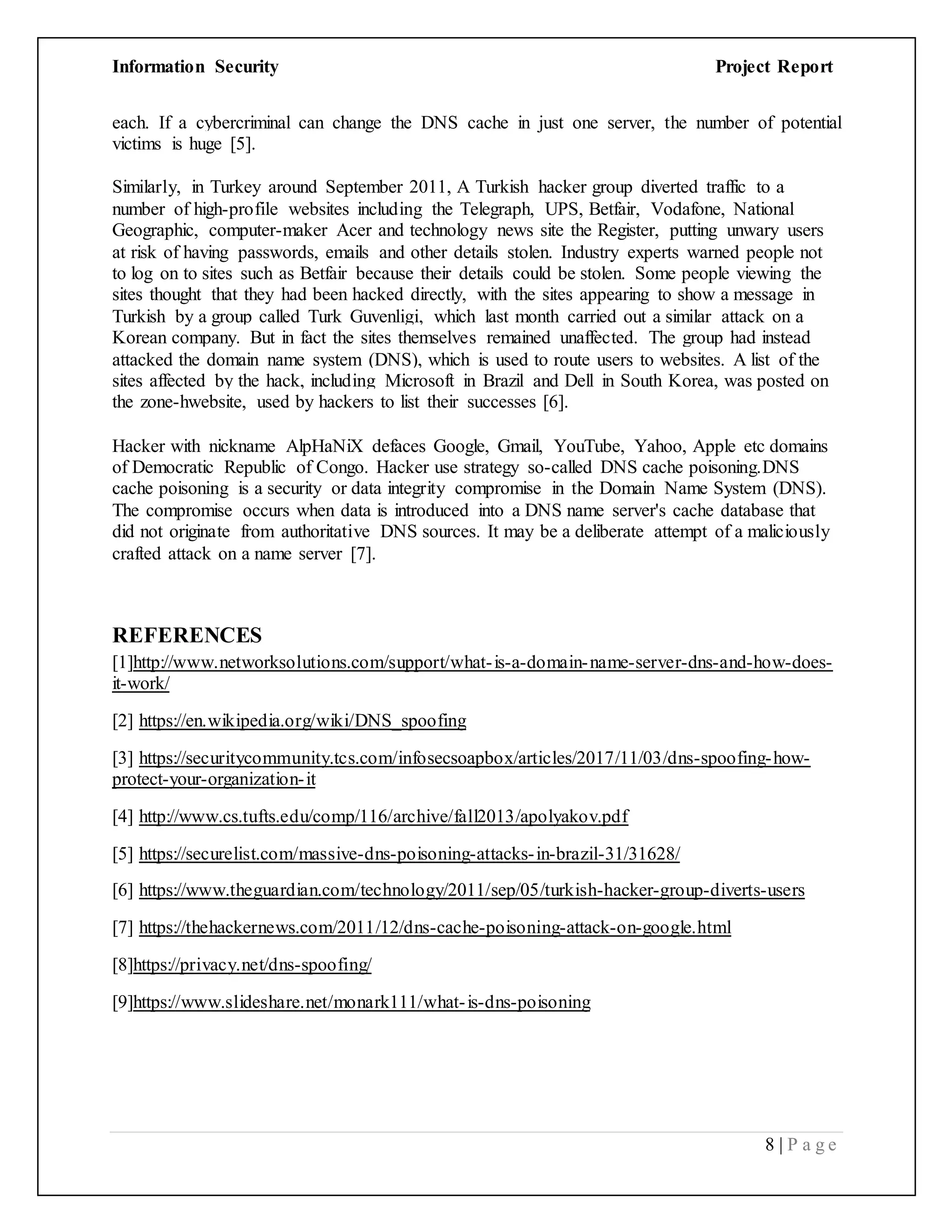 Information Security Project Report
8 | P a g e
each. If a cybercriminal can change the DNS cache in just one server, the number of potential
victims is huge [5].
Similarly, in Turkey around September 2011, A Turkish hacker group diverted traffic to a
number of high-profile websites including the Telegraph, UPS, Betfair, Vodafone, National
Geographic, computer-maker Acer and technology news site the Register, putting unwary users
at risk of having passwords, emails and other details stolen. Industry experts warned people not
to log on to sites such as Betfair because their details could be stolen. Some people viewing the
sites thought that they had been hacked directly, with the sites appearing to show a message in
Turkish by a group called Turk Guvenligi, which last month carried out a similar attack on a
Korean company. But in fact the sites themselves remained unaffected. The group had instead
attacked the domain name system (DNS), which is used to route users to websites. A list of the
sites affected by the hack, including Microsoft in Brazil and Dell in South Korea, was posted on
the zone-hwebsite, used by hackers to list their successes [6].
Hacker with nickname AlpHaNiX defaces Google, Gmail, YouTube, Yahoo, Apple etc domains
of Democratic Republic of Congo. Hacker use strategy so-called DNS cache poisoning.DNS
cache poisoning is a security or data integrity compromise in the Domain Name System (DNS).
The compromise occurs when data is introduced into a DNS name server's cache database that
did not originate from authoritative DNS sources. It may be a deliberate attempt of a maliciously
crafted attack on a name server [7].
REFERENCES
[1]http://www.networksolutions.com/support/what-is-a-domain-name-server-dns-and-how-does-
it-work/
[2] https://en.wikipedia.org/wiki/DNS_spoofing
[3] https://securitycommunity.tcs.com/infosecsoapbox/articles/2017/11/03/dns-spoofing-how-
protect-your-organization-it
[4] http://www.cs.tufts.edu/comp/116/archive/fall2013/apolyakov.pdf
[5] https://securelist.com/massive-dns-poisoning-attacks-in-brazil-31/31628/
[6] https://www.theguardian.com/technology/2011/sep/05/turkish-hacker-group-diverts-users
[7] https://thehackernews.com/2011/12/dns-cache-poisoning-attack-on-google.html
[8]https://privacy.net/dns-spoofing/
[9]https://www.slideshare.net/monark111/what-is-dns-poisoning
 