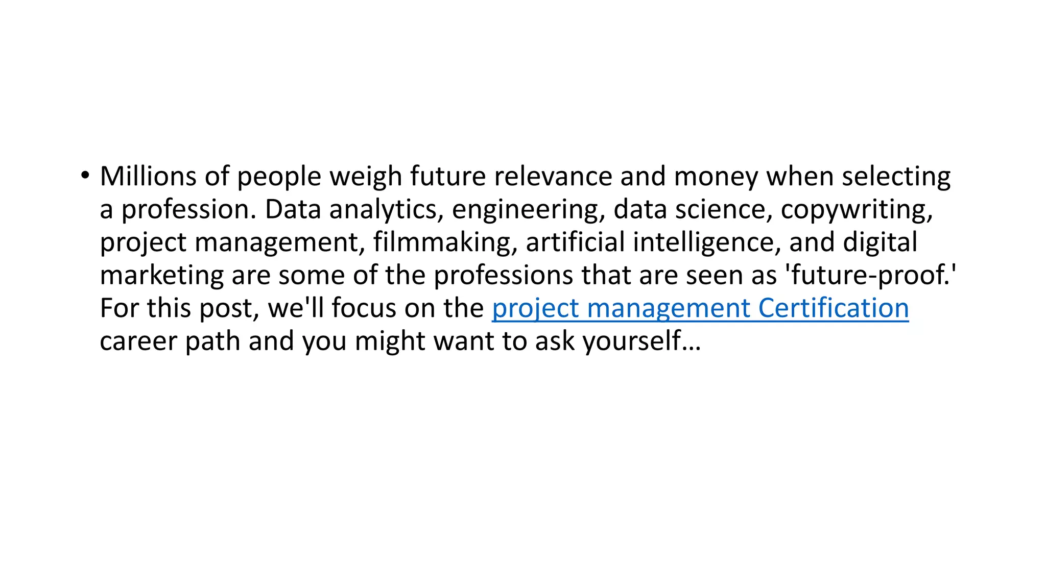 • Millions of people weigh future relevance and money when selecting
a profession. Data analytics, engineering, data science, copywriting,
project management, filmmaking, artificial intelligence, and digital
marketing are some of the professions that are seen as 'future-proof.'
For this post, we'll focus on the project management Certification
career path and you might want to ask yourself…
 