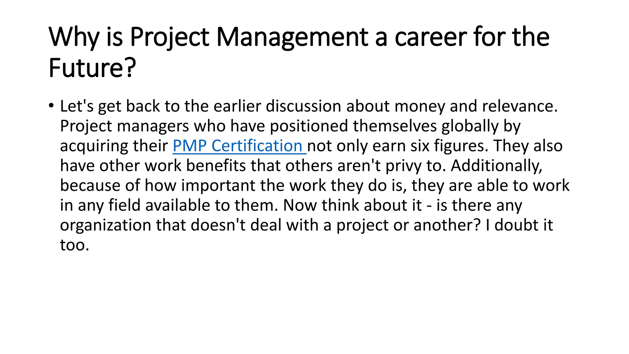 Why is Project Management a career for the
Future?
• Let's get back to the earlier discussion about money and relevance.
Project managers who have positioned themselves globally by
acquiring their PMP Certification not only earn six figures. They also
have other work benefits that others aren't privy to. Additionally,
because of how important the work they do is, they are able to work
in any field available to them. Now think about it - is there any
organization that doesn't deal with a project or another? I doubt it
too.
 