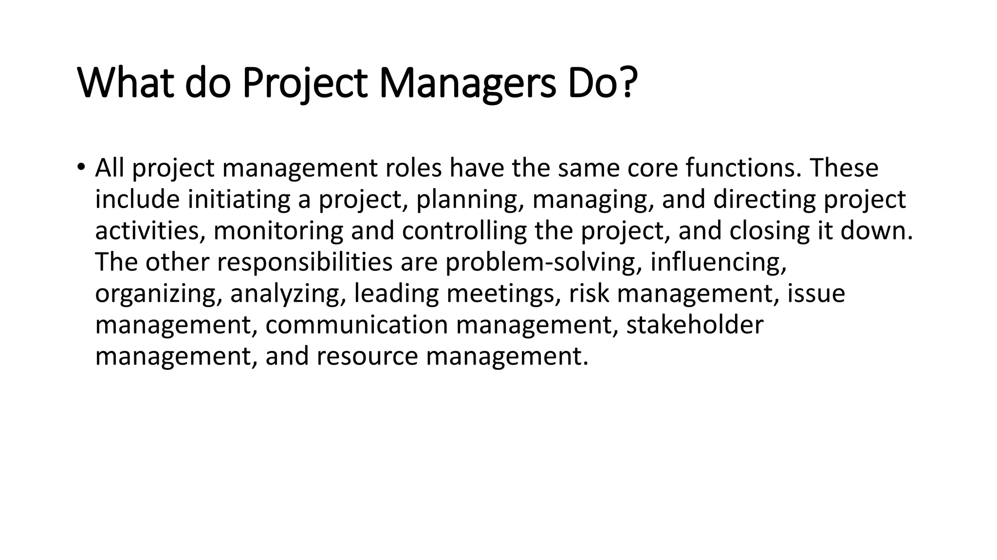 What do Project Managers Do?
• All project management roles have the same core functions. These
include initiating a project, planning, managing, and directing project
activities, monitoring and controlling the project, and closing it down.
The other responsibilities are problem-solving, influencing,
organizing, analyzing, leading meetings, risk management, issue
management, communication management, stakeholder
management, and resource management.
 