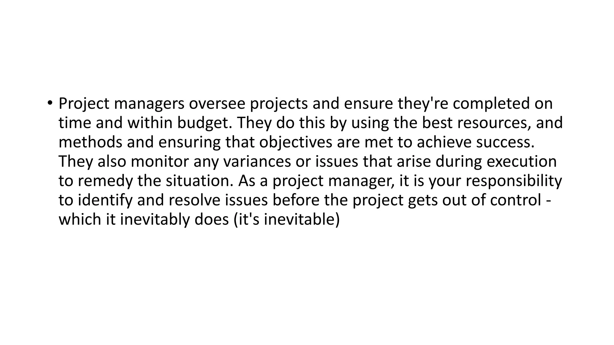 • Project managers oversee projects and ensure they're completed on
time and within budget. They do this by using the best resources, and
methods and ensuring that objectives are met to achieve success.
They also monitor any variances or issues that arise during execution
to remedy the situation. As a project manager, it is your responsibility
to identify and resolve issues before the project gets out of control -
which it inevitably does (it's inevitable)
 