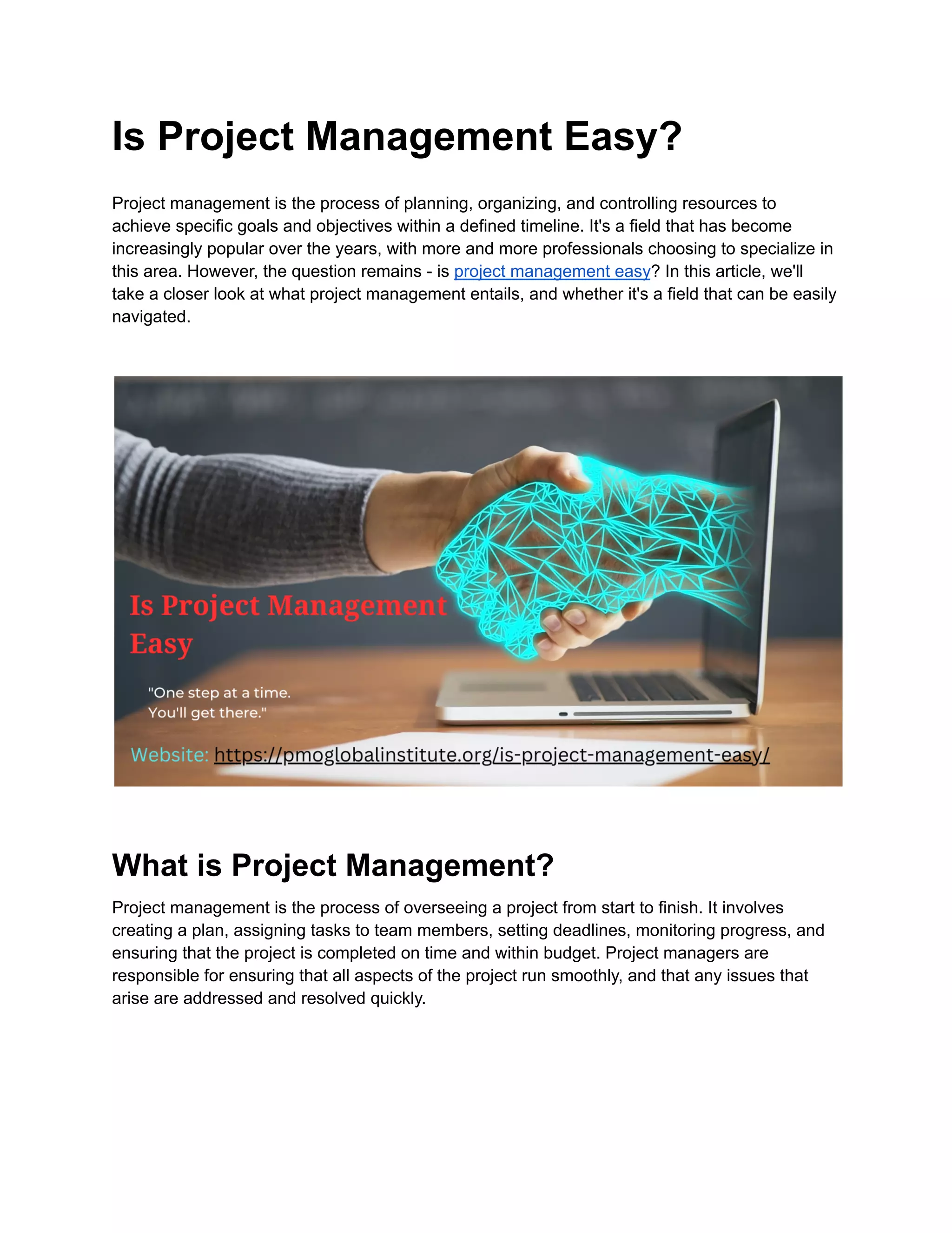 Is Project Management Easy?
Project management is the process of planning, organizing, and controlling resources to
achieve specific goals and objectives within a defined timeline. It's a field that has become
increasingly popular over the years, with more and more professionals choosing to specialize in
this area. However, the question remains - is project management easy? In this article, we'll
take a closer look at what project management entails, and whether it's a field that can be easily
navigated.
What is Project Management?
Project management is the process of overseeing a project from start to finish. It involves
creating a plan, assigning tasks to team members, setting deadlines, monitoring progress, and
ensuring that the project is completed on time and within budget. Project managers are
responsible for ensuring that all aspects of the project run smoothly, and that any issues that
arise are addressed and resolved quickly.
 