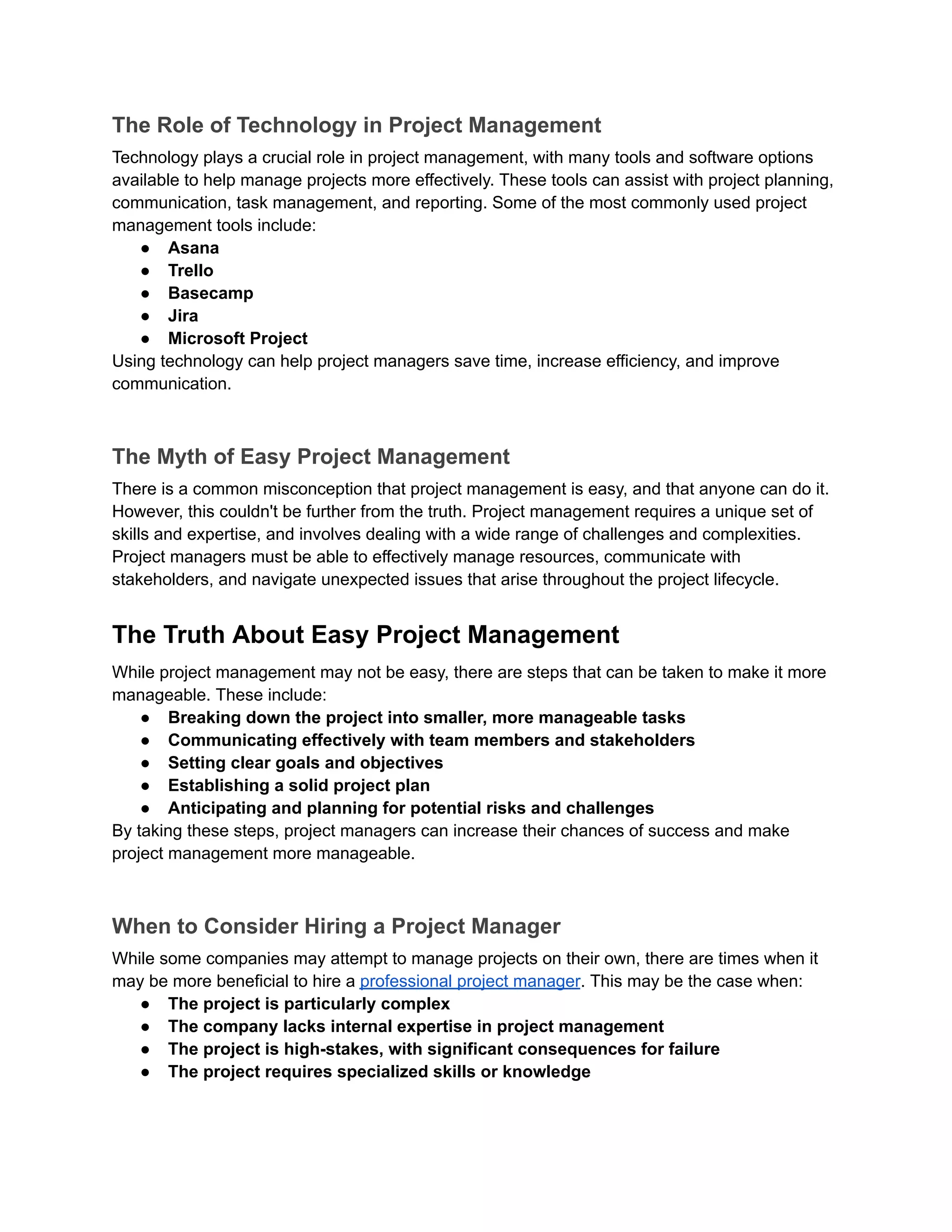 The Role of Technology in Project Management
Technology plays a crucial role in project management, with many tools and software options
available to help manage projects more effectively. These tools can assist with project planning,
communication, task management, and reporting. Some of the most commonly used project
management tools include:
● Asana
● Trello
● Basecamp
● Jira
● Microsoft Project
Using technology can help project managers save time, increase efficiency, and improve
communication.
The Myth of Easy Project Management
There is a common misconception that project management is easy, and that anyone can do it.
However, this couldn't be further from the truth. Project management requires a unique set of
skills and expertise, and involves dealing with a wide range of challenges and complexities.
Project managers must be able to effectively manage resources, communicate with
stakeholders, and navigate unexpected issues that arise throughout the project lifecycle.
The Truth About Easy Project Management
While project management may not be easy, there are steps that can be taken to make it more
manageable. These include:
● Breaking down the project into smaller, more manageable tasks
● Communicating effectively with team members and stakeholders
● Setting clear goals and objectives
● Establishing a solid project plan
● Anticipating and planning for potential risks and challenges
By taking these steps, project managers can increase their chances of success and make
project management more manageable.
When to Consider Hiring a Project Manager
While some companies may attempt to manage projects on their own, there are times when it
may be more beneficial to hire a professional project manager. This may be the case when:
● The project is particularly complex
● The company lacks internal expertise in project management
● The project is high-stakes, with significant consequences for failure
● The project requires specialized skills or knowledge
 