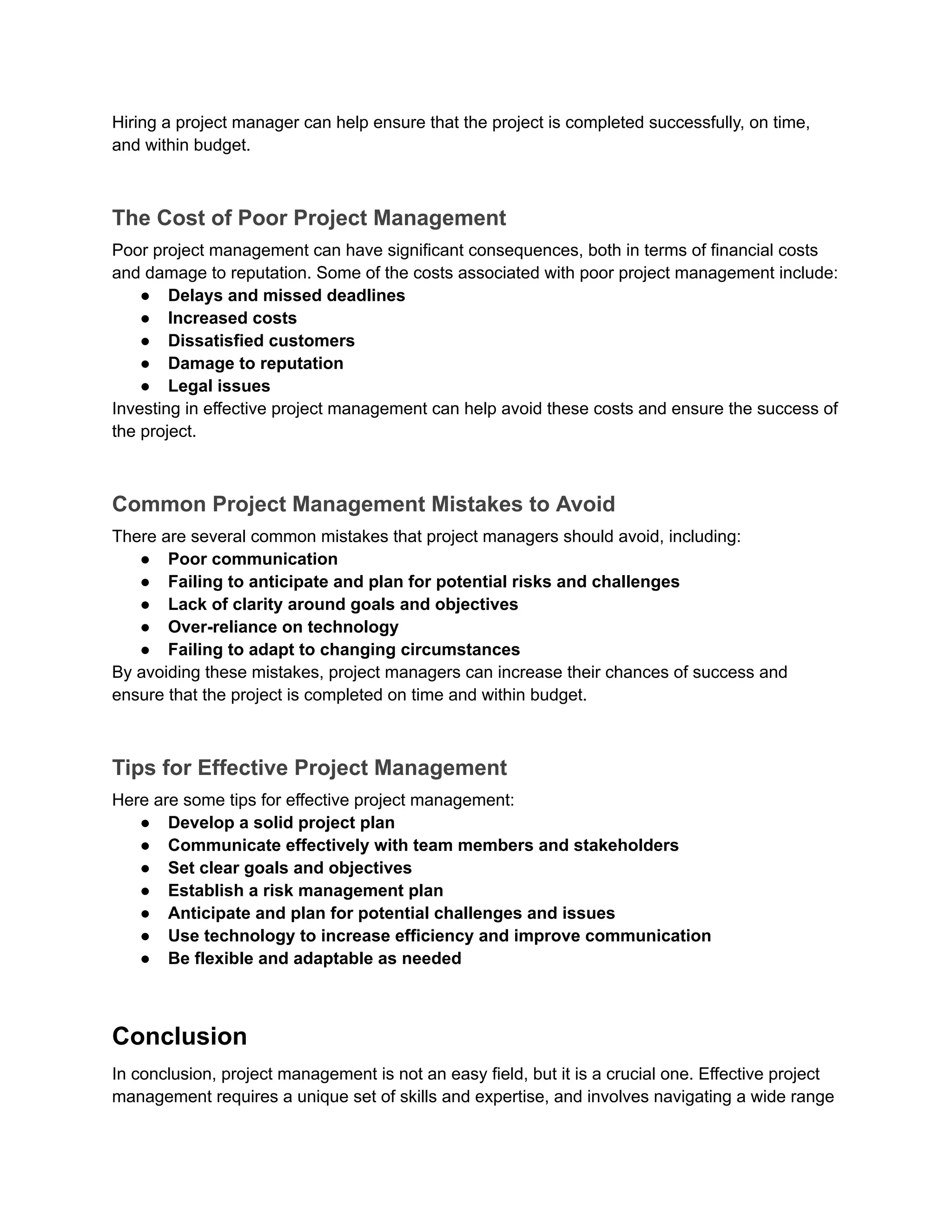 Hiring a project manager can help ensure that the project is completed successfully, on time,
and within budget.
The Cost of Poor Project Management
Poor project management can have significant consequences, both in terms of financial costs
and damage to reputation. Some of the costs associated with poor project management include:
● Delays and missed deadlines
● Increased costs
● Dissatisfied customers
● Damage to reputation
● Legal issues
Investing in effective project management can help avoid these costs and ensure the success of
the project.
Common Project Management Mistakes to Avoid
There are several common mistakes that project managers should avoid, including:
● Poor communication
● Failing to anticipate and plan for potential risks and challenges
● Lack of clarity around goals and objectives
● Over-reliance on technology
● Failing to adapt to changing circumstances
By avoiding these mistakes, project managers can increase their chances of success and
ensure that the project is completed on time and within budget.
Tips for Effective Project Management
Here are some tips for effective project management:
● Develop a solid project plan
● Communicate effectively with team members and stakeholders
● Set clear goals and objectives
● Establish a risk management plan
● Anticipate and plan for potential challenges and issues
● Use technology to increase efficiency and improve communication
● Be flexible and adaptable as needed
Conclusion
In conclusion, project management is not an easy field, but it is a crucial one. Effective project
management requires a unique set of skills and expertise, and involves navigating a wide range
 