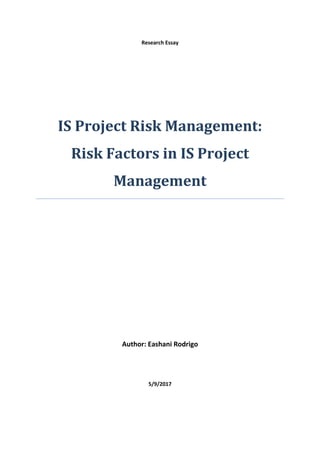Research Essay
IS Project Risk Management:
Risk Factors in IS Project
Management
Author: Eashani Rodrigo
5/9/2017
 