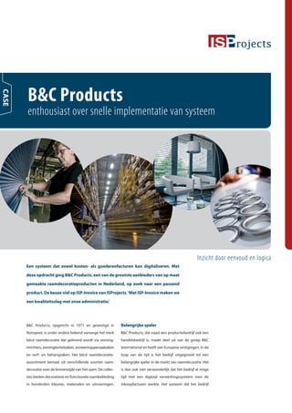 B&C Products
CASE




       enthousiast over snelle implementatie van systeem




                                                                                                               Inzicht door eenvoud en logica
       Een systeem dat zowel kosten- als goederenfacturen kan digitaliseren. Met

       deze opdracht ging B&C Products, een van de grootste aanbieders van op maat
       gemaakte raamdecoratieproducten in Nederland, op zoek naar een passend
       product. De keuze viel op ISP-Invoice van ISProjects. ‘Met ISP-Invoice maken we

       een kwaliteitsslag met onze administratie.’




       B&C Products, opgericht in 1971 en gevestigd in          Belangrijke speler
       Nunspeet, is onder andere bekend vanwege het merk        B&C Products, dat naast een productiebedrijf ook een
       bécé raamdecoratie dat geleverd wordt via woning-        handelsbedrijf is, maakt deel uit van de groep B&C
       inrichters, woningtextielzaken, zonweringspeciaalzaken   International en heeft vier Europese vestigingen. In de
       en verf- en behangzaken. Het bécé raamdecoratie-         loop van de tijd is het bedrijf uitgegroeid tot een
       assortiment bestaat uit verschillende soorten raam-      belangrijke speler in de markt van raamdecoratie. Het
       decoratie voor de binnenzijde van het raam. De collec-   is dan ook niet verwonderlijk dat het bedrijf al enige
       ties bieden decoratieve en functionele raambekleding     tijd met een digitaal verwerkingssysteem voor de
       in honderden kleuren, materialen en uitvoeringen.        inkoopfacturen werkte. Het systeem dat het bedrijf
 
