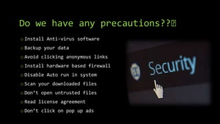 Do we have any precautions??🤔
o Install Anti-virus software
o Backup your data
o Avoid clicking anonymous links
o Install hardware based firewall
o Disable Auto run in system
o Scan your downloaded files
o Don’t open untrusted files
o Read license agreement
o Don’t click on pop up ads
 